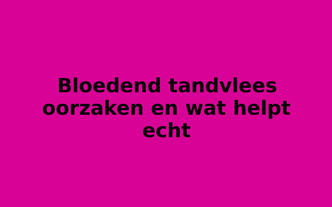 Bloedend tandvlees oorzaken en wat helpt echt