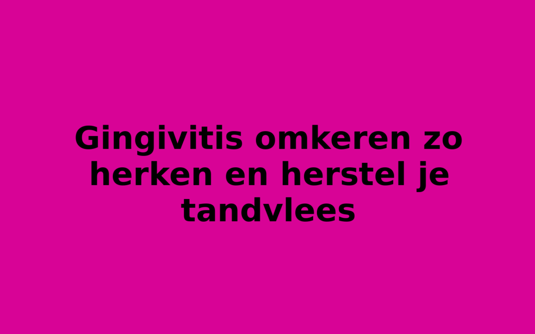Gingivitis omkeren zo herken en herstel je tandvlees
