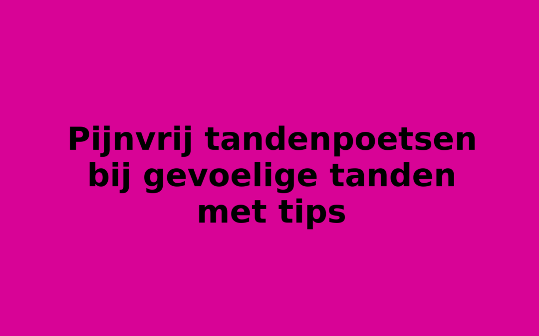 Pijnvrij tandenpoetsen bij gevoelige tanden met tips