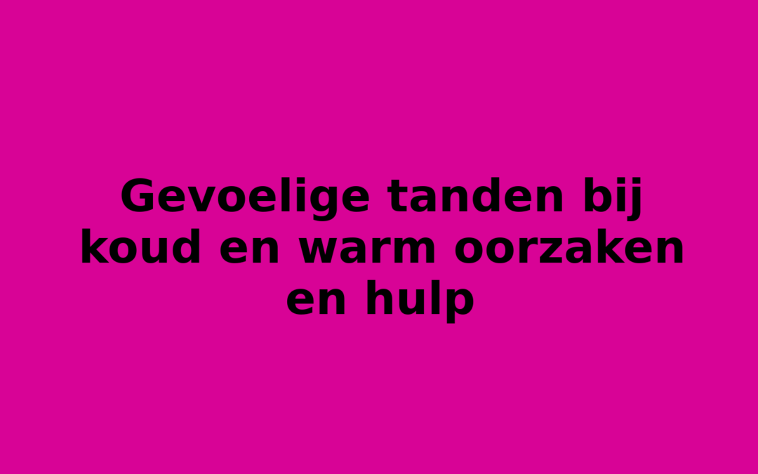 Gevoelige tanden bij koud en warm oorzaken en hulp