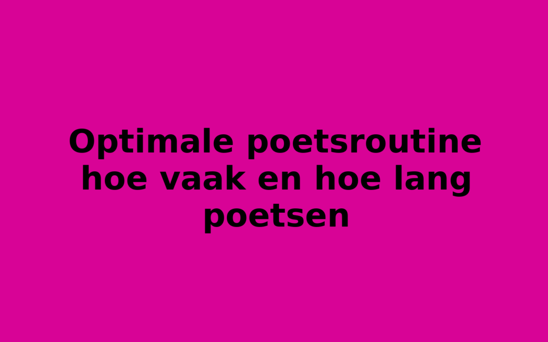 Optimale poetsroutine hoe vaak en hoe lang poetsen