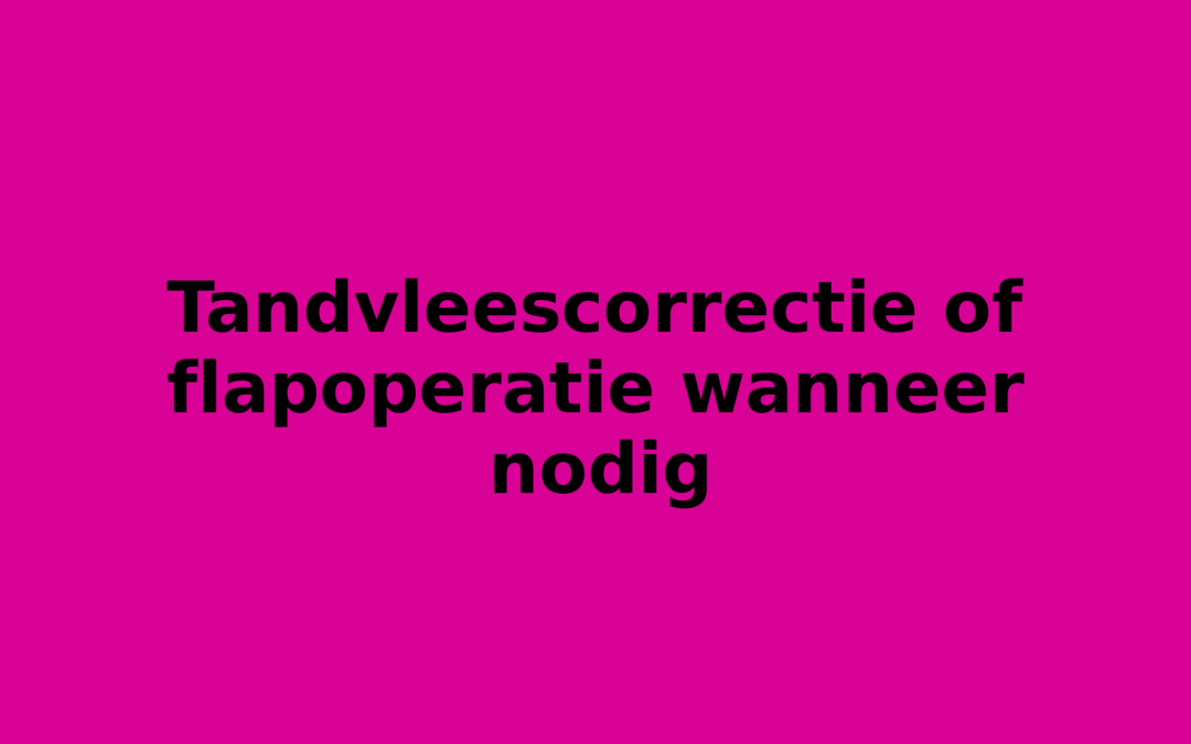 Tandvleescorrectie of flapoperatie wanneer nodig
