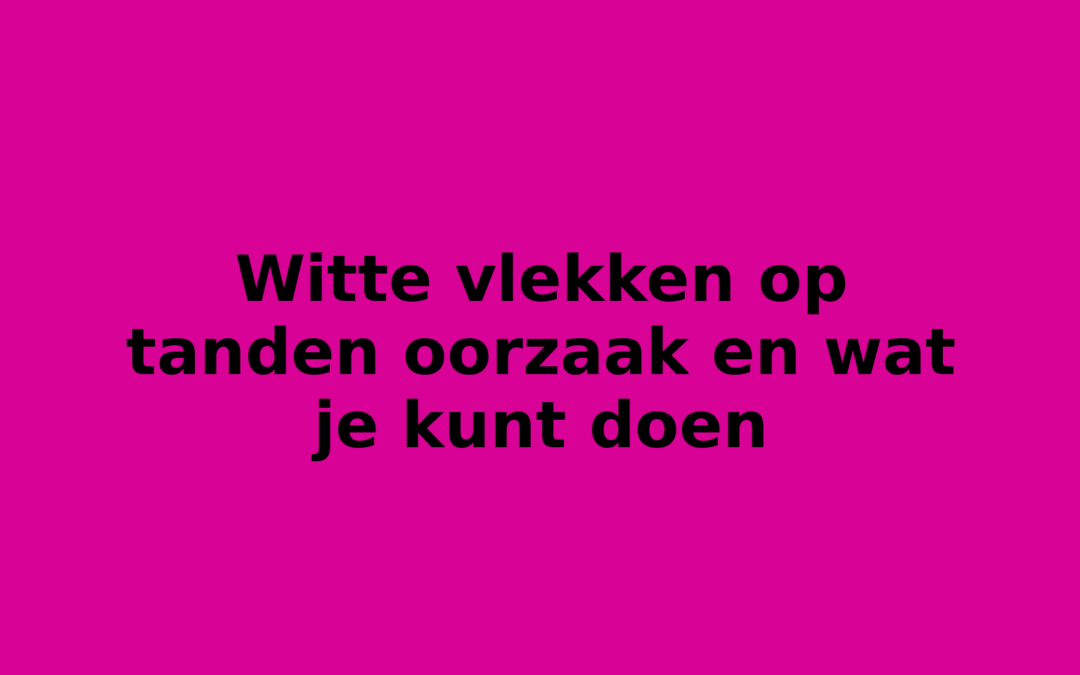 Witte vlekken op tanden oorzaak en wat je kunt doen