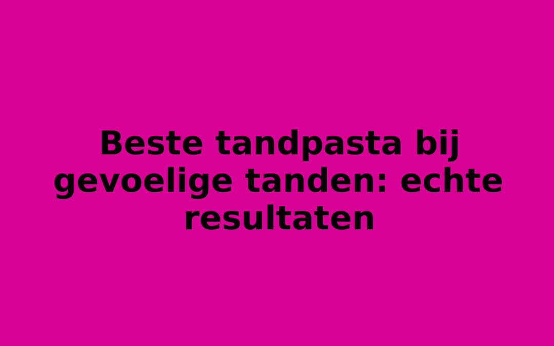 Beste tandpasta bij gevoelige tanden: echte resultaten