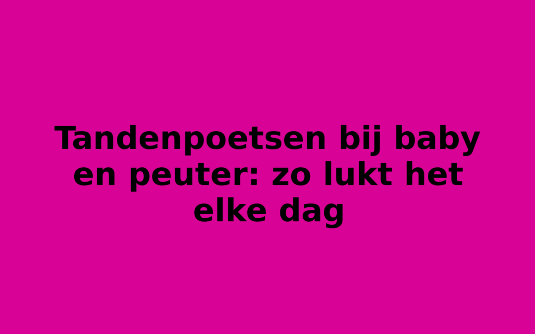 Tandenpoetsen bij baby en peuter: zo lukt het elke dag