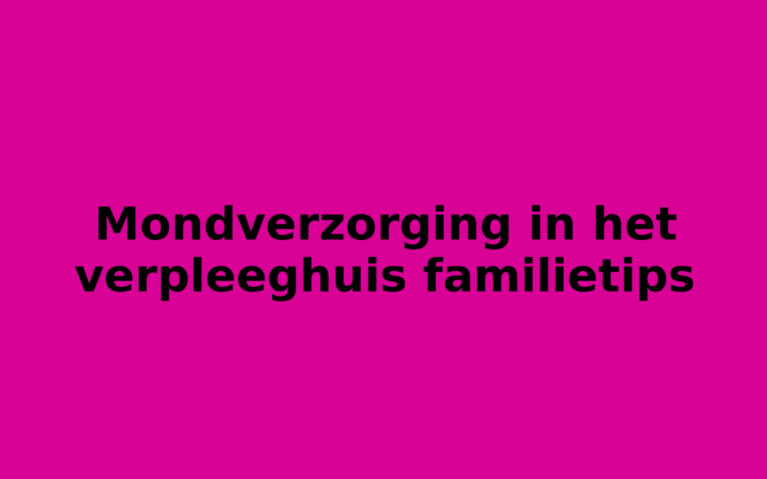 Mondverzorging in het verpleeghuis familietips