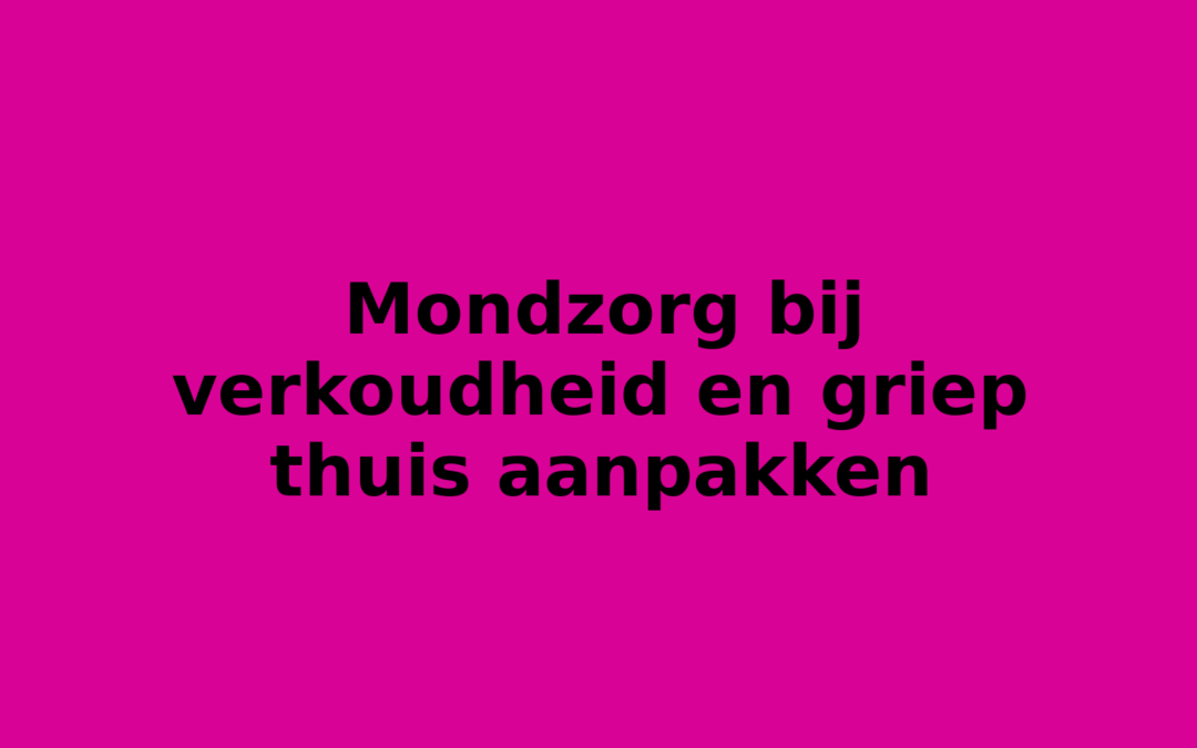 Mondzorg bij verkoudheid en griep thuis aanpakken