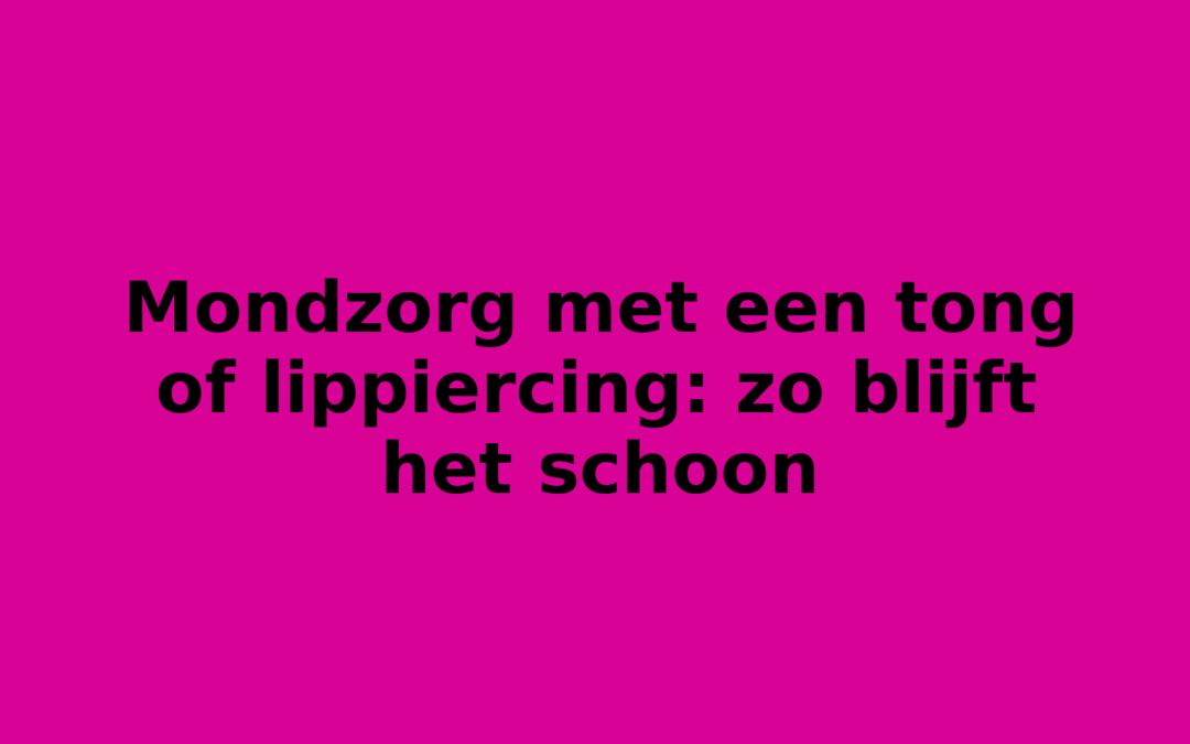Mondzorg met een tong of lippiercing: zo blijft het schoon