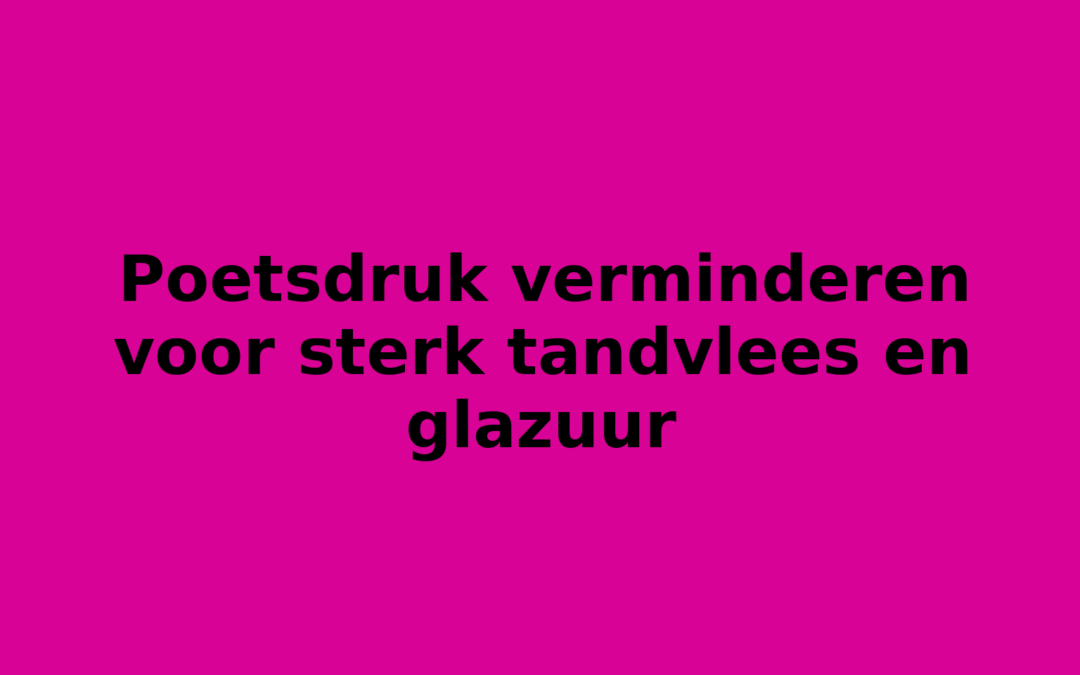 Poetsdruk verminderen voor sterk tandvlees en glazuur