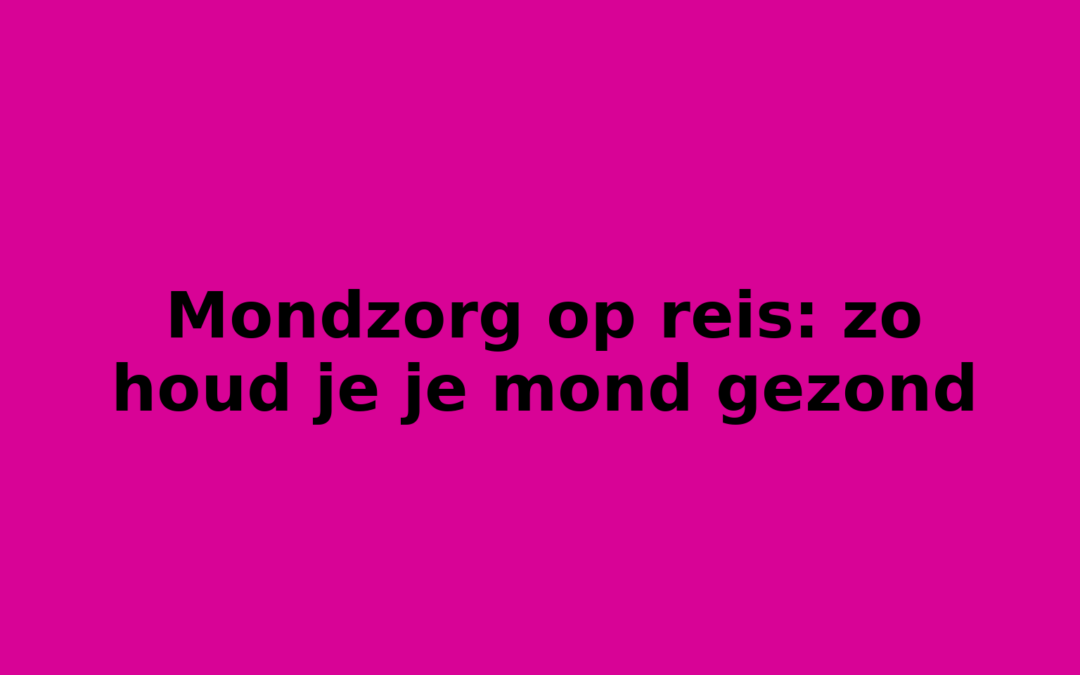 Mondzorg op reis: zo houd je je mond gezond