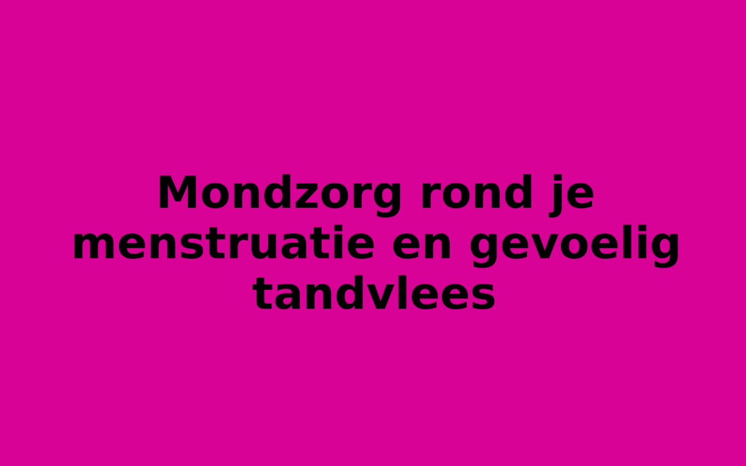 Mondzorg rond je menstruatie en gevoelig tandvlees