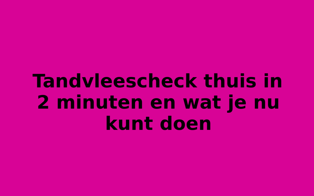 Tandvleescheck thuis in 2 minuten en wat je nu kunt doen